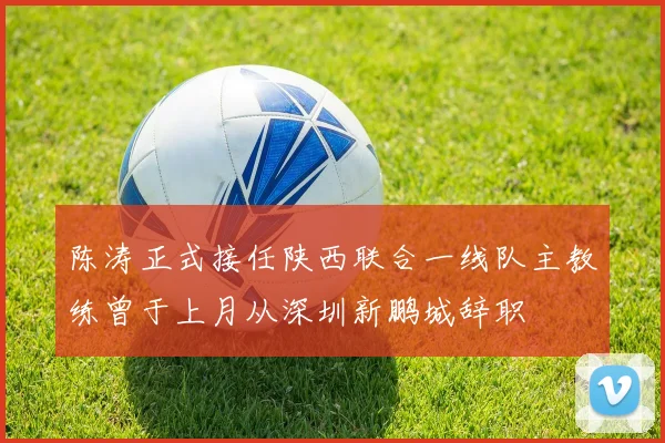 陈涛正式接任陕西联合一线队主教练曾于上月从深圳新鹏城辞职