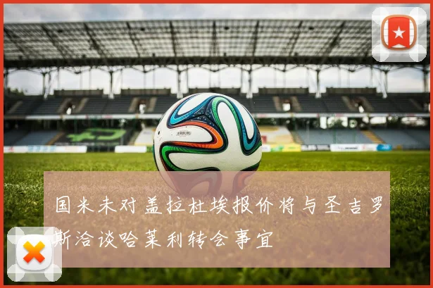 国米未对盖拉杜埃报价将与圣吉罗斯洽谈哈莱利转会事宜