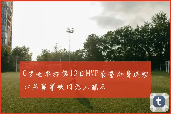 C罗世界杯第13日MVP荣誉加身连续六届赛事破门无人能及