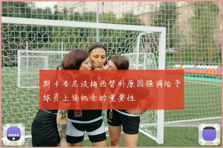 斯卡洛尼谈梅西替补原因强调给予球员上场机会的重要性