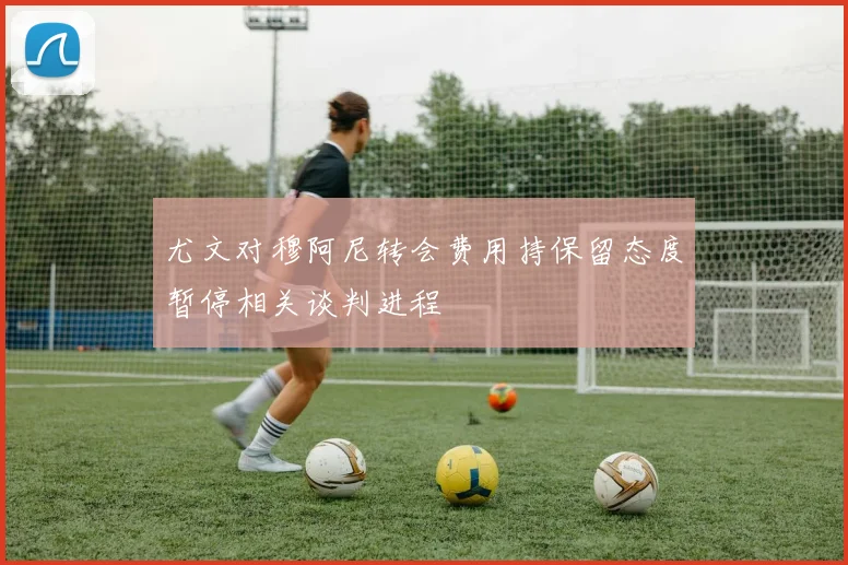 尤文对穆阿尼转会费用持保留态度暂停相关谈判进程