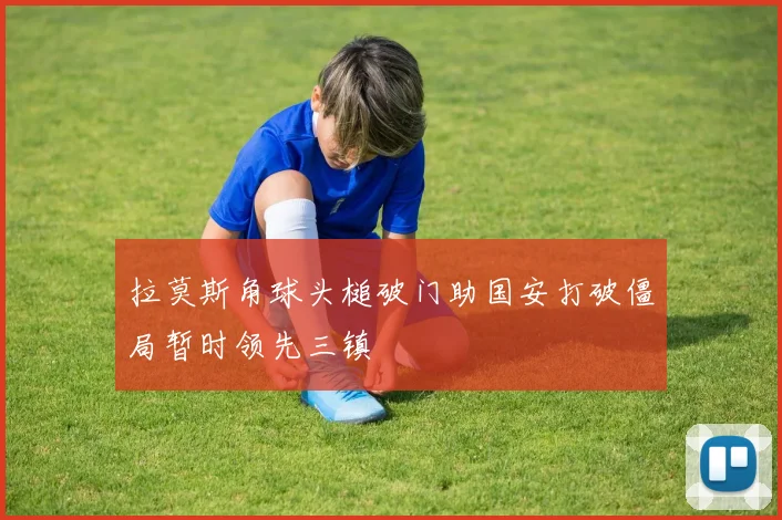 拉莫斯角球头槌破门助国安打破僵局暂时领先三镇