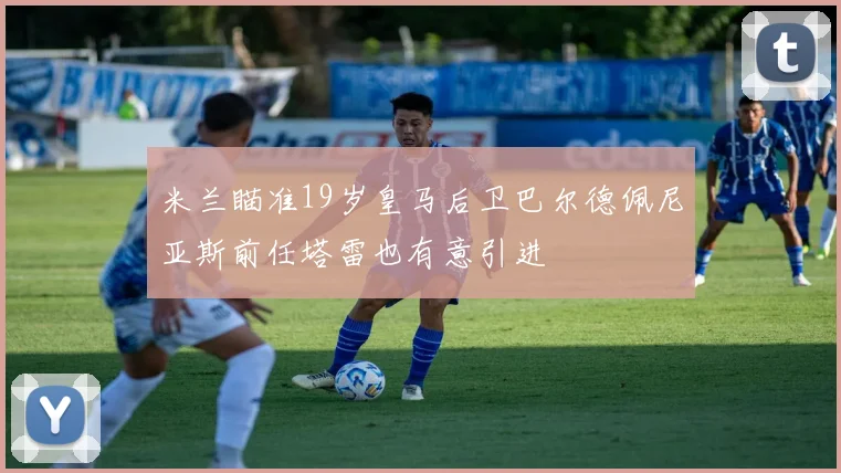 米兰瞄准19岁皇马后卫巴尔德佩尼亚斯前任塔雷也有意引进