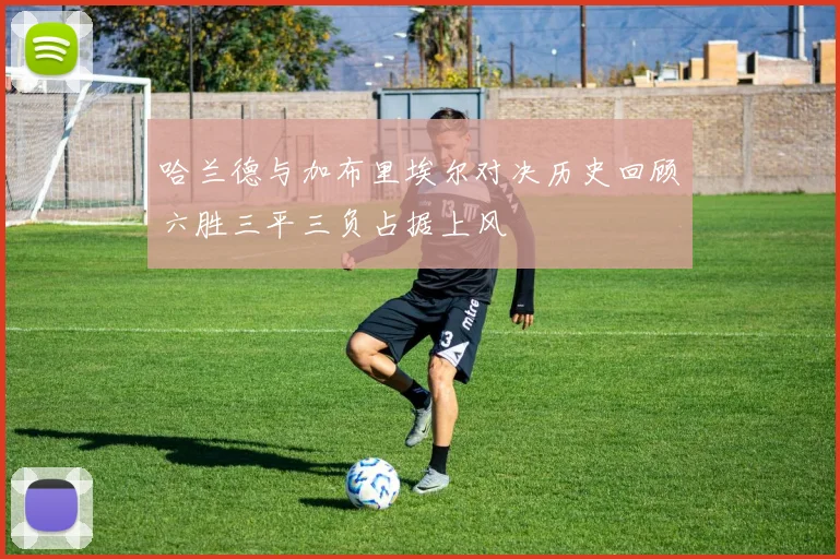 哈兰德与加布里埃尔对决历史回顾六胜三平三负占据上风