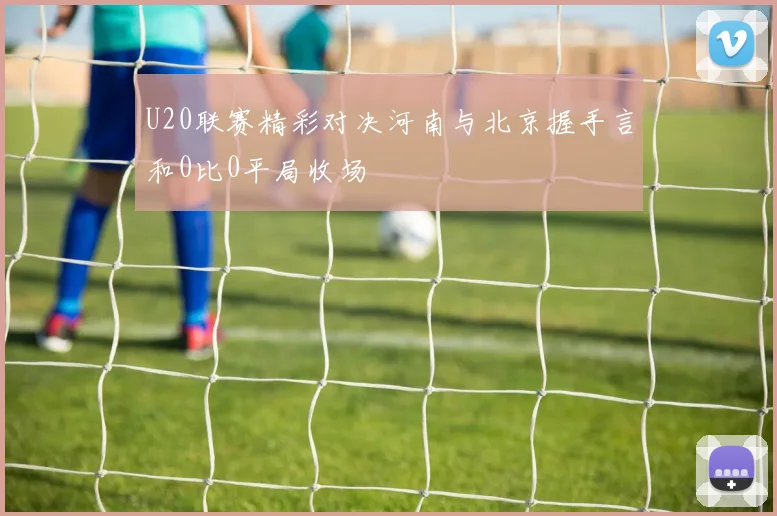 U20联赛精彩对决河南与北京握手言和0比0平局收场