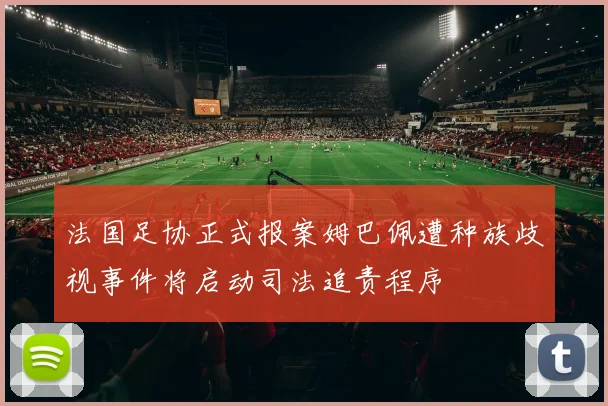 法国足协正式报案姆巴佩遭种族歧视事件将启动司法追责程序