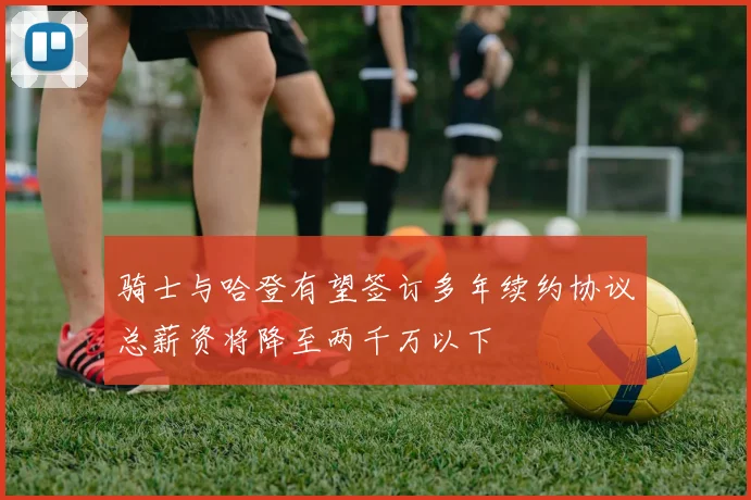 骑士与哈登有望签订多年续约协议总薪资将降至两千万以下