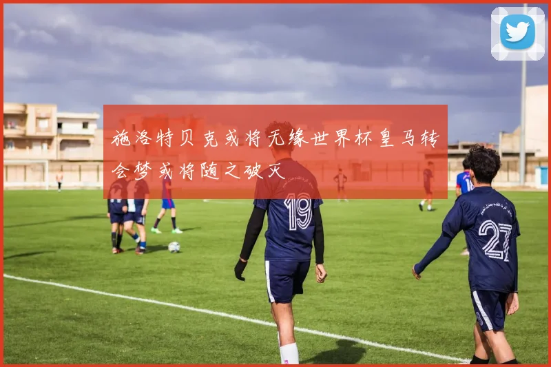 施洛特贝克或将无缘世界杯皇马转会梦或将随之破灭