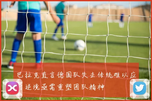 巴拉克直言德国队失去传统难以应对逆境亟需重塑团队精神