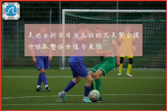 美记分析字母与文班的完美契合提升球队整体价值与表现
