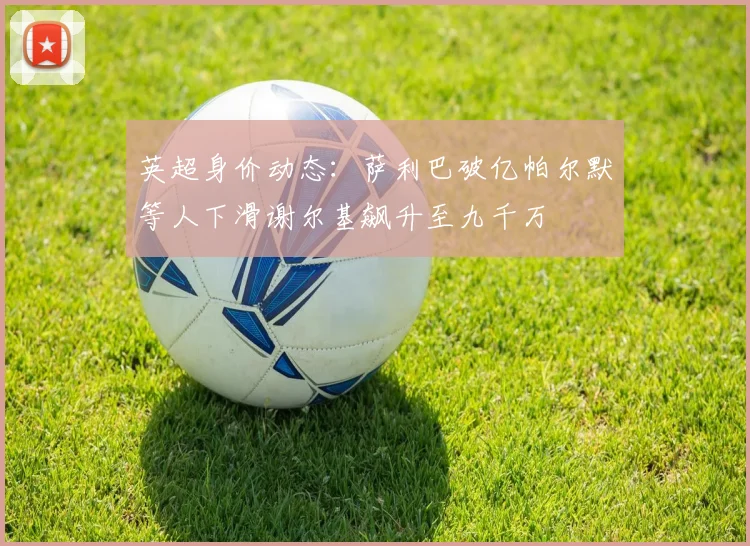 英超身价动态：萨利巴破亿帕尔默等人下滑谢尔基飙升至九千万