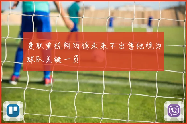 曼联重视阿玛德未来不出售他视为球队关键一员