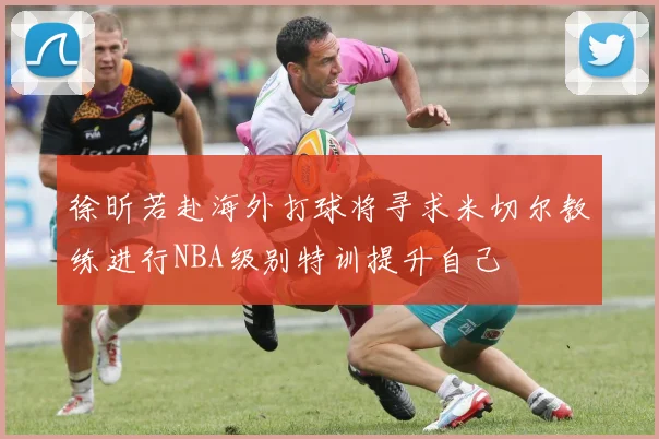 徐昕若赴海外打球将寻求米切尔教练进行NBA级别特训提升自己