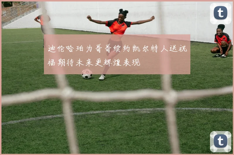 迪伦哈珀为哥哥续约凯尔特人送祝福期待未来更辉煌表现