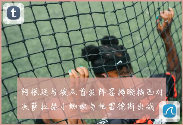 阿根廷与埃及首发阵容揭晓梅西对决萨拉赫小蜘蛛与帕雷德斯出战