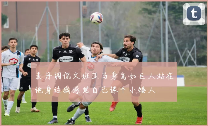 麦丹调侃文班亚马身高如巨人站在他身边我感觉自己像个小矮人