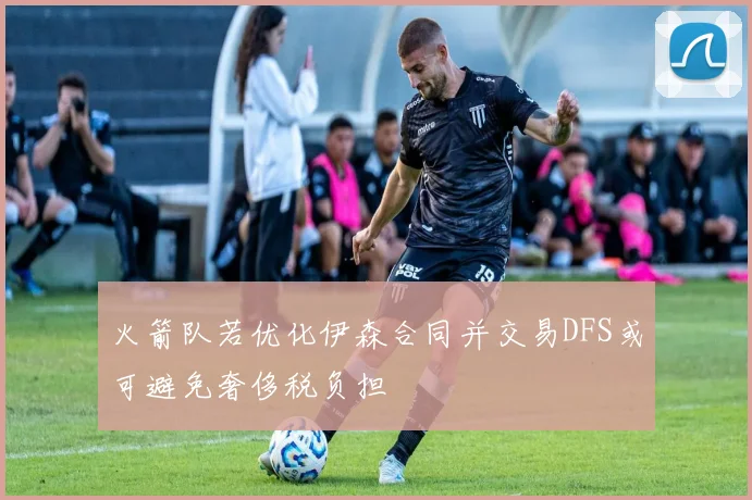火箭队若优化伊森合同并交易DFS或可避免奢侈税负担