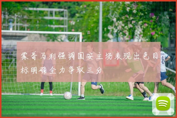 蒙哥马利强调国安主场表现出色目标明确全力争取三分