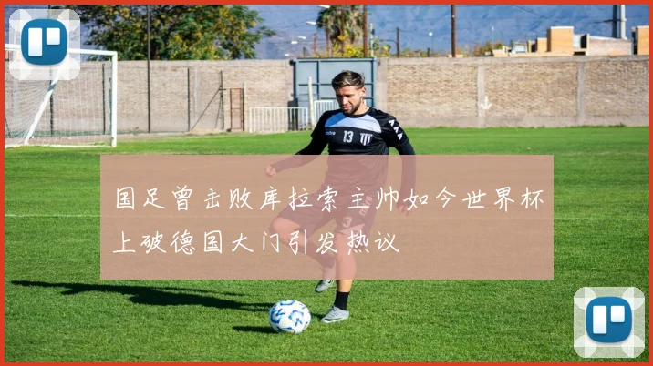 国足曾击败库拉索主帅如今世界杯上破德国大门引发热议