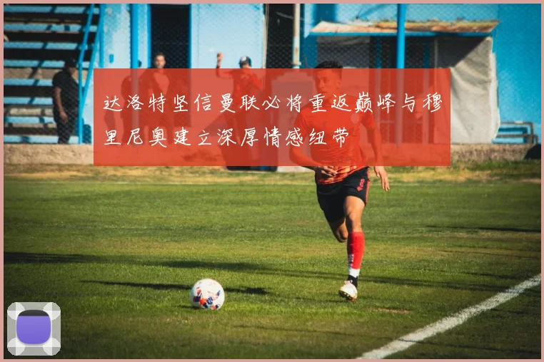 达洛特坚信曼联必将重返巅峰与穆里尼奥建立深厚情感纽带