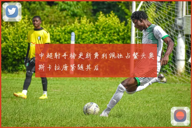 中超射手榜更新费利佩独占鳌头奥斯卡拉唐紧随其后