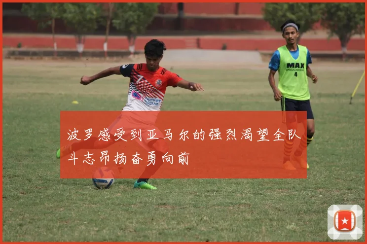 波罗感受到亚马尔的强烈渴望全队斗志昂扬奋勇向前