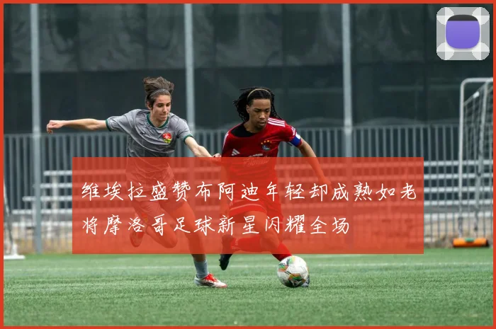 维埃拉盛赞布阿迪年轻却成熟如老将摩洛哥足球新星闪耀全场