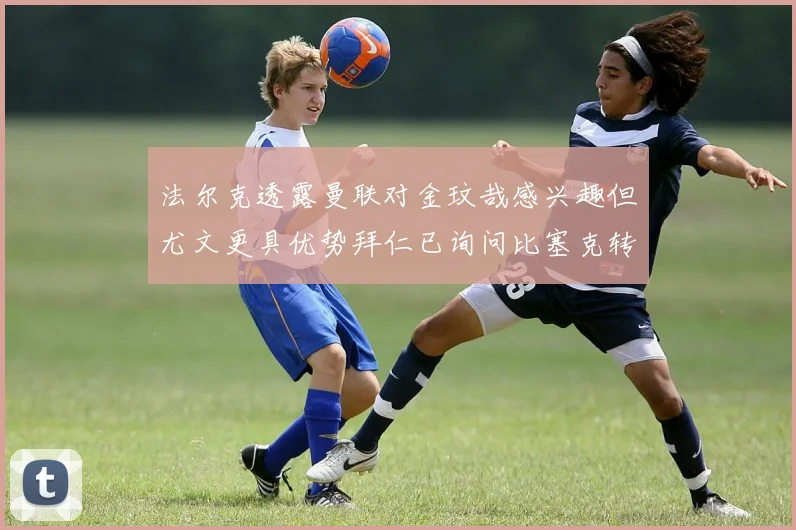 法尔克透露曼联对金玟哉感兴趣但尤文更具优势拜仁已询问比塞克转会情况