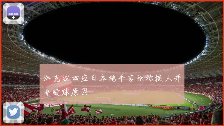 加克波回应日本绝平言论称换人并非输球原因