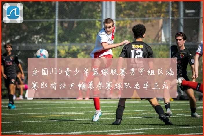 全国U15青少年篮球联赛男子组区域赛即将拉开帷幕参赛球队名单正式公布