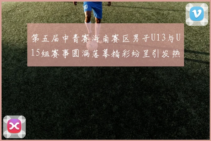 第五届中青赛海南赛区男子U13与U15组赛事圆满落幕精彩纷呈引发热烈反响